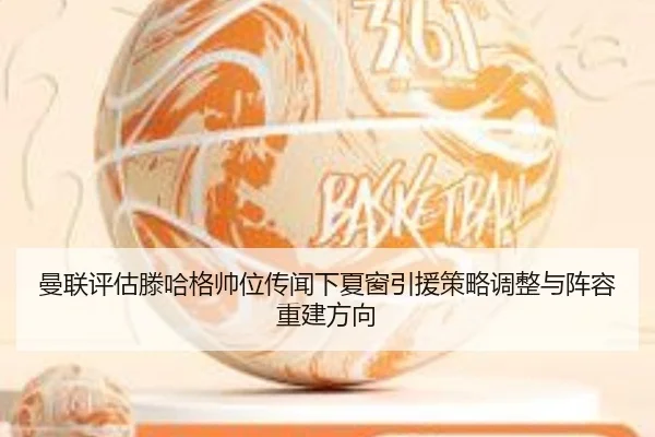 曼联评估滕哈格帅位传闻下夏窗引援策略调整与阵容重建方向