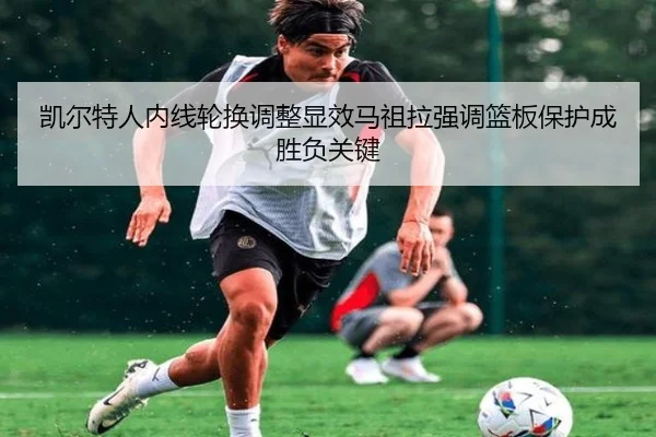 凯尔特人内线轮换调整显效马祖拉强调篮板保护成胜负关键